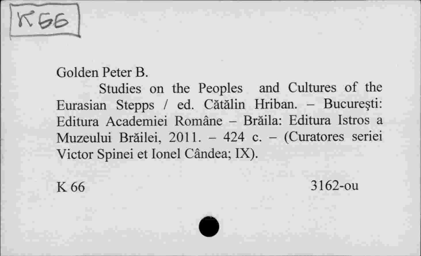 ﻿Golden Peter В.
Studies on the Peoples and Cultures of the Eurasian Stepps / ed. Cätälin Hriban. - Bucure§ti: Editura Academiei Române - Brada: Editura Istros a Muzeului Bräilei, 2011. - 424 c. - (Curatores seriei Victor Spinei et Ionel Cândea; IX).
К 66
3162-ou